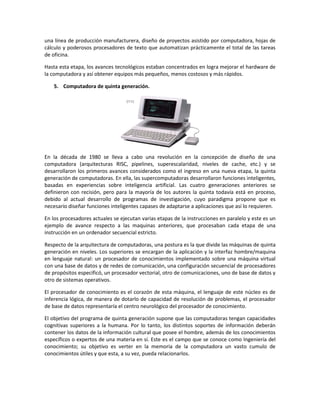 una línea de producción manufacturera, diseño de proyectos asistido por computadora, hojas de
cálculo y poderosos procesadores de texto que automatizan prácticamente el total de las tareas
de oficina.
Hasta esta etapa, los avances tecnológicos estaban concentrados en logra mejorar el hardware de
la computadora y así obtener equipos más pequeños, menos costosos y más rápidos.
5. Computadora de quinta generación.

En la década de 1980 se lleva a cabo una revolución en la concepción de diseño de una
computadora (arquitecturas RISC, pipelines, superescalaridad, niveles de cache, etc.) y se
desarrollaron los primeros avances considerados como el ingreso en una nueva etapa, la quinta
generación de computadoras. En ella, las supercomputadoras desarrollaron funciones inteligentes,
basadas en experiencias sobre inteligencia artificial. Las cuatro generaciones anteriores se
definieron con recisión, pero para la mayoría de los autores la quinta todavía está en proceso,
debido al actual desarrollo de programas de investigación, cuyo paradigma propone que es
necesario diseñar funciones inteligentes capases de adaptarse a aplicaciones que así lo requieren.
En los procesadores actuales se ejecutan varias etapas de la instrucciones en paralelo y este es un
ejemplo de avance respecto a las maquinas anteriores, que procesaban cada etapa de una
instrucción en un ordenador secuencial estricto.
Respecto de la arquitectura de computadoras, una postura es la que divide las máquinas de quinta
generación en niveles. Los superiores se encargan de la aplicación y la interfaz hombre/maquina
en lenguaje natural: un procesador de conocimientos implementado sobre una máquina virtual
con una base de datos y de redes de comunicación, una configuración secuencial de procesadores
de propósitos especificó, un procesador vectorial, otro de comunicaciones, uno de base de datos y
otro de sistemas operativos.
El procesador de conocimiento es el corazón de esta máquina, el lenguaje de este núcleo es de
inferencia lógica, de manera de dotarlo de capacidad de resolución de problemas, el procesador
de base de datos representaría el centro neurológico del procesador de conocimiento.
El objetivo del programa de quinta generación supone que las computadoras tengan capacidades
cognitivas superiores a la humana. Por lo tanto, los distintos soportes de información deberán
contener los datos de la información cultural que posee el hombre, además de los conocimientos
específicos o expertos de una materia en sí. Este es el campo que se conoce como Ingeniería del
conocimiento; su objetivo es verter en la memoria de la computadora un vasto cumulo de
conocimientos útiles y que esta, a su vez, pueda relacionarlos.

 