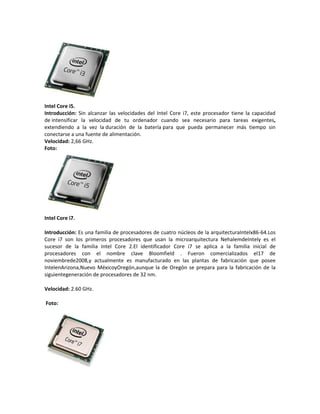 Intel Core i5.
Introducción: Sin alcanzar las velocidades del Intel Core i7, este procesador tiene la capacidad
de intensificar la velocidad de tu ordenador cuando sea necesario para tareas exigentes,
extendiendo a la vez la duración de la batería para que pueda permanecer más tiempo sin
conectarse a una fuente de alimentación.
Velocidad: 2,66 GHz.
Foto:

Intel Core i7.
Introducción: Es una familia de procesadores de cuatro núcleos de la arquitecturaIntelx86-64.Los
Core i7 son los primeros procesadores que usan la microarquitectura NehalemdeIntely es el
sucesor de la familia Intel Core 2.El identificador Core i7 se aplica a la familia inicial de
procesadores con el nombre clave Bloomfield . Fueron comercializados el17 de
noviembrede2008,y actualmente es manufacturado en las plantas de fabricación que posee
IntelenArizona,Nuevo MéxicoyOregón,aunque la de Oregón se prepara para la fabricación de la
siguientegeneración de procesadores de 32 nm.
Velocidad: 2.60 GHz.
Foto:

 
