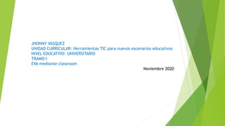 JHONNY VASQUEZ
UNIDAD CURRICULAR: Herramientas TIC para nuevos escenarios educativos
NIVEL EDUCATIVO: UNIVERSITARIO
TRAMO I
EVA mediante classroom
Noviembre 2020
 
