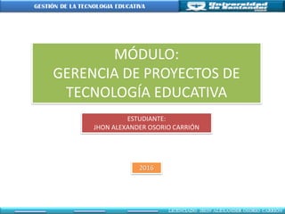 MÓDULO:
GERENCIA DE PROYECTOS DE
TECNOLOGÍA EDUCATIVA
ESTUDIANTE:
JHON ALEXANDER OSORIO CARRIÓN
2016
 