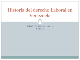 J H O N P A R I S 2 6 1 2 1 8 7 1
S A I A A
Historia del derecho Laboral en
Venezuela
 