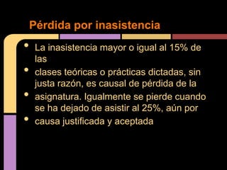 Pérdida por inasistencia
•    La inasistencia mayor o igual al 15% de
     las
•    clases teóricas o prácticas dictadas, sin
     justa razón, es causal de pérdida de la
•    asignatura. Igualmente se pierde cuando
     se ha dejado de asistir al 25%, aún por
•    causa justificada y aceptada
 