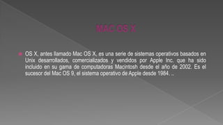 

OS X, antes llamado Mac OS X, es una serie de sistemas operativos basados en
Unix desarrollados, comercializados y vendidos por Apple Inc. que ha sido
incluido en su gama de computadoras Macintosh desde el año de 2002. Es el
sucesor del Mac OS 9, el sistema operativo de Apple desde 1984. ..

 