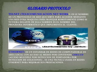 GLOSARIO PROTOCOLO TELNET (TELECOMUNICACION NET WORK): ES LE NOMBRE DE UN PROTOCOLO DE RED QUE SIRVE PARA ACCEDER MEDIANTE UNA RED OTRA MAQUINA PARA MANEJAR REMOTAMENTE COMO SI TUVIERA DELANTE DE ELLA TAMBIEN ES EL NOMBRE DEL PROGRAMA INFORMATICO QUE IMPLEMENTA EL  CLIENTE. ETHERNET: ES UN ESTANDAR DE REDES DE COMPUTADORAS DE AREA LOCAL CON ACCESO AL MEDIO POR CONTIENDA CSMA/CD (ACCESO MULTIPLE POR DETECCION DE PORTADORA POR DETECCION DE COLICIONES) , ES UNA TECNICA USADA EN REDES ETHERNET PARA MEJORAR SUS PRESTACIONES. 