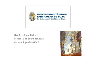 Nombre: Jhon Riofrio
Fecha: 18 de enero del 2012
Carrera: Ingeniería Civil
 