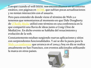 Y es que cuando el web inició, nos encontrábamos en un entorno
estático, con páginas en HTML que sufrían pocas actualizaciones
y no tenían interacción con el usuario.
Pero para entender de donde viene el término de Web 2.0
tenemos que remontarnos al momento en que Dale Dougherty
de O’Reilly Media utilizó este término en una conferencia en la
que compartió una lluvia de ideas junto a Craig Cline de
MediaLive. En dicho evento se hablaba del renacimiento y
evolución de la web.
Constantemente estaban surgiendo nuevas aplicaciones y sitios
con sorprendentes funcionalidades. Y así se dio la pauta para la
Web 2.0 conference que arranca en el 2004 y hoy en día se realiza
anualmente en San Francisco, con eventos adicionales utilizando
la marca en otros países.
 