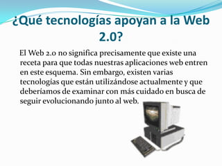 ¿Qué tecnologías apoyan a la Web
              2.0?
 El Web 2.0 no significa precisamente que existe una
 receta para que todas nuestras aplicaciones web entren
 en este esquema. Sin embargo, existen varias
 tecnologías que están utilizándose actualmente y que
 deberíamos de examinar con más cuidado en busca de
 seguir evolucionando junto al web.
 