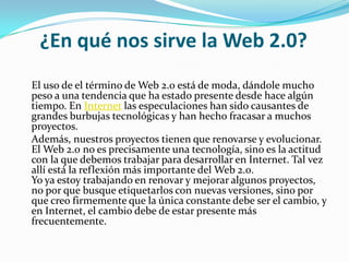 ¿En qué nos sirve la Web 2.0?
El uso de el término de Web 2.0 está de moda, dándole mucho
peso a una tendencia que ha estado presente desde hace algún
tiempo. En Internet las especulaciones han sido causantes de
grandes burbujas tecnológicas y han hecho fracasar a muchos
proyectos.
Además, nuestros proyectos tienen que renovarse y evolucionar.
El Web 2.0 no es precisamente una tecnología, sino es la actitud
con la que debemos trabajar para desarrollar en Internet. Tal vez
allí está la reflexión más importante del Web 2.0.
Yo ya estoy trabajando en renovar y mejorar algunos proyectos,
no por que busque etiquetarlos con nuevas versiones, sino por
que creo firmemente que la única constante debe ser el cambio, y
en Internet, el cambio debe de estar presente más
frecuentemente.
 