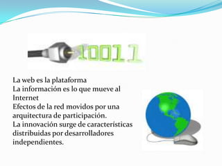 La web es la plataforma
La información es lo que mueve al
Internet
Efectos de la red movidos por una
arquitectura de participación.
La innovación surge de características
distribuidas por desarrolladores
independientes.
 