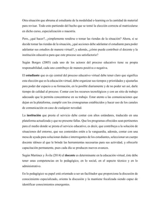 Otra situación que abruma al estudiante de la modalidad e-learning es la cantidad de material
para revisar. Todo esto partiendo del hecho que se tomó la elección correcta al matricularse
en dicho curso, especialización o maestría.
Pero, ¿qué hacer?, ¿simplemente rendirse o tomar las riendas de la situación? Ahora, si se
decide tomar las riendas de la situación, ¿qué acciones debe adelantar el estudiante para poder
adelantar sus estudios de manera virtual?, y además, ¿cómo puede contribuir el docente y la
institución educativa para que este proceso sea satisfactorio?
Según Borges (2005) cada uno de los actores del proceso educativo tiene su propia
responsabilidad, cada uno contribuye de manera positiva o negativa.
El estudiante que es eje central del proceso educativo virtual debe tener claro que significa
esta elección que es la educación virtual, debe organizar sus tiempos y prioridades y ajustarlas
para poder dar espacio a su formación, en lo posible diariamente y de no poder ser así, darle
tiempo de calidad al proceso. Contar con los recursos tecnológicos y con un sitio de trabajo
adecuado que le permita concentrarse en su trabajo. Estar atento a las comunicaciones que
dejan en la plataforma, cumplir con los cronogramas establecidos y hacer uso de los canales
de comunicación en caso de cualquier novedad.
La institución que presta el servicio debe contar con altos estándares, traducido en una
plataforma actualizada y que no presente fallas. Que los programas ofrecidos sean pertinentes
para el medio donde se presta el servicio educativo, es decir, que contribuya a la solución de
situaciones del entorno, que sus contenidos estén a la vanguardia, además, contar con una
mesa de ayuda para solucionar dudas e interrogantes de los estudiantes, seleccionar un cuerpo
docente idóneo al que le brinde las herramientas necesarias para sus actividad, y ofrecerle
capacitación permanente, pues cada día se producen nuevos avances.
Según Martinez y Ávila (2014) el docente es determinante en la educación virtual, éste debe
tener unas competencias en lo pedagógico, en lo social, en el aspecto técnico y en lo
administrativo.
En lo pedagógico su papel está orientado a ser un facilitador que proporciona la discusión de
conocimiento especializado, orienta la discusión y la mantiene focalizada siendo capaz de
identificar conocimientos emergentes.
 