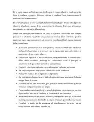 En lo social crea un ambiente propicio donde se da el proceso educativo siendo capaz de
llevar al estudiante a reconocer diferentes espacios, el estudiante frente al conocimiento, el
estudiante con otros estudiantes.
En lo técnico debe ser un conocedor de la herramienta utilizada para llevar a cabo el proceso
educativo (plataforma) además de ser un experto en la utilización de diversas aplicaciones
que potencien la experiencia del estudiante.
Definir una estrategia para desarrollar un curso o asignatura virtual debe estar siempre
pensada en el estudiante y que todas las acciones que se tomen deben contribuir a que éste
alcance sus logros y permanezca motivado a seguir el curso hasta el final. Algunas pautas de
dicha estrategia son:
 Al iniciar el curso a través de un mensaje claro y cercano recordarle a los estudiantes
cual es el rol que tienen en el proceso, bajo la premisa que sean sujetos activos y
constructores de sus propios saberes.
 Proporcionar a parte de la plataforma virtual, otras posibilidades de comunicación,
como correo electrónico, Whatsapp etc. Estableciendo desde el principio las
condiciones en la que se dará respuesta a las inquietudes.
 Establecer criterios de evaluación claros, alcanzables, graduales, pertinentes
 Dar respuesta pronta a las preguntas e inquietudes de los estudiantes
 Plantear los objetivos desde el principio del programa
 Dar indicaciones claras en las actividades, lo que se espera de la actividad, fechas de
entrega, forma de evaluar.
 Mostrarse cercano a los estudiantes, para que estos desarrollen confianza y puedan
comunicar cualquier inquietud que tengan.
 Promover el aprendizaje colaborativo a través de distintas estrategias como por citar
alguna un foro, para que el estudiante se sienta parte de una comunidad
 Hacer retroalimentación del proceso evaluativo, indispensable para que el estudiante
identifique cuáles son sus debilidades y así convertirlas en oportunidades de mejora
 Contribuir a través de la asignatura al descubrimiento de cosas nuevas
(conocimientos, aplicaciones, modelos, etc.)
 