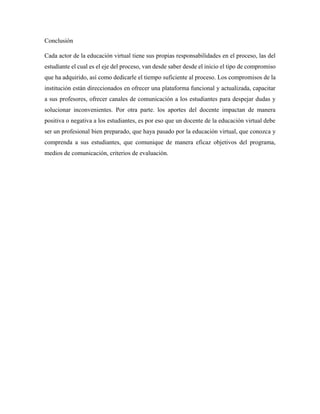 Conclusión
Cada actor de la educación virtual tiene sus propias responsabilidades en el proceso, las del
estudiante el cual es el eje del proceso, van desde saber desde el inicio el tipo de compromiso
que ha adquirido, así como dedicarle el tiempo suficiente al proceso. Los compromisos de la
institución están direccionados en ofrecer una plataforma funcional y actualizada, capacitar
a sus profesores, ofrecer canales de comunicación a los estudiantes para despejar dudas y
solucionar inconvenientes. Por otra parte. los aportes del docente impactan de manera
positiva o negativa a los estudiantes, es por eso que un docente de la educación virtual debe
ser un profesional bien preparado, que haya pasado por la educación virtual, que conozca y
comprenda a sus estudiantes, que comunique de manera eficaz objetivos del programa,
medios de comunicación, criterios de evaluación.
 