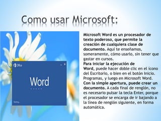 Microsoft Word es un procesador de
texto poderoso, que permite la
creación de cualquiera clase de
documento. Aquí te enseñamos,
someramente, cómo usarlo, sin tener que
gastar en cursos.
Para iniciar la ejecución de
Word, puede hacer doble clic en el ícono
del Escritorio, o bien en el botón Inicio.
Programas, y luego en Microsoft Word.
Con la simple apertura, puede crear un
documento. A cada final de renglón, no
es necesario pulsar la tecla Enter, porque
el procesador se encarga de ir bajando a
la línea de renglón siguiente, en forma
automática.
 