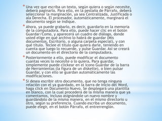 * Una vez que escriba un texto, según quiera o según necesite,
deberá paginarlo. Para ello, en la pestaña de Párrafo, deberá
seleccionar la marginación, ya sea Centralizada, Justificada o
ala Derecha. El procesador, automáticamente, marginará el
documento según se indique.
* Ahora, ya puede grabarlo, es decir, guardarlo en la memoria
de la computadora. Para ello, puede hacer clic en el botón
Guardar/Como, y aparecerá un cuadro de diálogo, donde
usted elige en qué archivo lo habrá de guardar (Mis
documentos, Escritorio, o alguna carpeta especial), y con
qué título. Teclee el título que quiera darle, teniendo en
cuenta que luego lo recuerde, y pulse Guardar. Así se creará
un documento en el directorio de la computadora.
* Posteriormente a ello, puede modificar el documento
cuantas veces lo necesite o lo quiera. Para guardar,
simplemente puede clickear en el ícono Guardar de la barra
de Herramientas (la figura de un diskette), o bien pulsar
Guardar, y con ello se guardan automáticamente las
modificaciones.
* Si desea escribir otro documento, que no tenga ninguna
relación con el ya guardado, en la barra de inicio del Word,
haga click en Documento Nuevo. Se desplegará una plantilla
en blanco, con la cual procederá de la misma manera que ya
comentamos, incluso asignándole un nuevo nombre y
guardándolo de la misma manera, en el mismo directorio u
otro, según su preferencia. Cuando escriba un documento,
puede elegir, en el botón Párrafo, el entrerrenglón.
 