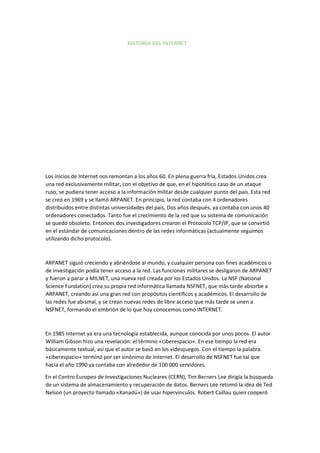 HISTORIA DEL INTERNET
Los inicios de Internet nos remontan a los años 60. En plena guerra fría, Estados Unidos crea
una red exclusivamente militar, con el objetivo de que, en el hipotético caso de un ataque
ruso, se pudiera tener acceso a la información militar desde cualquier punto del país. Esta red
se creó en 1969 y se llamó ARPANET. En principio, la red contaba con 4 ordenadores
distribuidos entre distintas universidades del país, Dos años después, ya contaba con unos 40
ordenadores conectados. Tanto fue el crecimiento de la red que su sistema de comunicación
se quedó obsoleto. Entonces dos investigadores crearon el Protocolo TCP/IP, que se convirtió
en el estándar de comunicaciones dentro de las redes informáticas (actualmente seguimos
utilizando dicho protocolo).
ARPANET siguió creciendo y abriéndose al mundo, y cualquier persona con fines académicos o
de investigación podía tener acceso a la red. Las funciones militares se desligaron de ARPANET
y fueron a parar a MILNET, una nueva red creada por los Estados Unidos. La NSF (National
Science Fundation) crea su propia red informática llamada NSFNET, que más tarde absorbe a
ARPANET, creando así una gran red con propósitos científicos y académicos. El desarrollo de
las redes fue abismal, y se crean nuevas redes de libre acceso que más tarde se unen a
NSFNET, formando el embrión de lo que hoy conocemos como INTERNET.
En 1985 Internet ya era una tecnología establecida, aunque conocida por unos pocos. El autor
William Gibson hizo una revelación: el término «ciberespacio». En ese tiempo la red era
básicamente textual, así que el autor se basó en los videojuegos. Con el tiempo la palabra
«ciberespacio» terminó por ser sinónimo de Internet. El desarrollo de NSFNET fue tal que
hacia el año 1990 ya contaba con alrededor de 100 000 servidores.
En el Centro Europeo de Investigaciones Nucleares (CERN), Tim Berners Lee dirigía la búsqueda
de un sistema de almacenamiento y recuperación de datos. Berners Lee retomó la idea de Ted
Nelson (un proyecto llamado «Xanadú») de usar hipervínculos. Robert Caillau quien cooperó
 