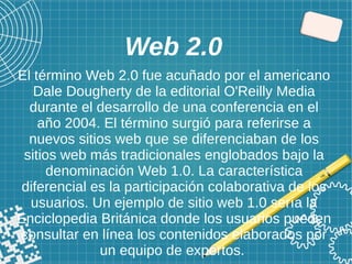 Web 2.0
El término Web 2.0 fue acuñado por el americano
Dale Dougherty de la editorial O'Reilly Media
durante el desarrollo de una conferencia en el
año 2004. El término surgió para referirse a
nuevos sitios web que se diferenciaban de los
sitios web más tradicionales englobados bajo la
denominación Web 1.0. La característica
diferencial es la participación colaborativa de los
usuarios. Un ejemplo de sitio web 1.0 sería la
Enciclopedia Británica donde los usuarios pueden
consultar en línea los contenidos elaborados por
un equipo de expertos.
 