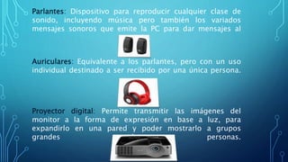 Parlantes: Dispositivo para reproducir cualquier clase de
sonido, incluyendo música pero también los variados
mensajes sonoros que emite la PC para dar mensajes al
usuario.
Auriculares: Equivalente a los parlantes, pero con un uso
individual destinado a ser recibido por una única persona.
Proyector digital: Permite transmitir las imágenes del
monitor a la forma de expresión en base a luz, para
expandirlo en una pared y poder mostrarlo a grupos
grandes de personas.
 