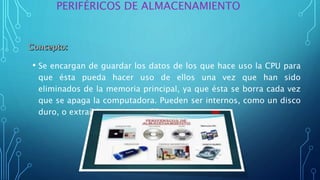 • Se encargan de guardar los datos de los que hace uso la CPU para
que ésta pueda hacer uso de ellos una vez que han sido
eliminados de la memoria principal, ya que ésta se borra cada vez
que se apaga la computadora. Pueden ser internos, como un disco
duro, o extraíbles, como un CD.
PERIFÉRICOS DE ALMACENAMIENTO
 