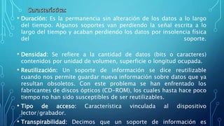 • Duración: Es la permanencia sin alteración de los datos a lo largo
del tiempo. Algunos soportes van perdiendo la señal escrita a lo
largo del tiempo y acaban perdiendo los datos por insolencia física
del soporte.
• Densidad: Se refiere a la cantidad de datos (bits o caracteres)
contenidos por unidad de volumen, superficie o longitud ocupada.
• Reutilización: Un soporte de información se dice reutilizable
cuando nos permite guardar nueva información sobre datos que ya
resultan obsoletos. Con este problema se han enfrentado los
fabricantes de discos ópticos (CD-ROM), los cuales hasta hace poco
tiempo no han sido susceptibles de ser reutilizables.
• Tipo de acceso: Característica vinculada al dispositivo
lector/grabador.
• Transpirabilidad: Decimos que un soporte de información es
 