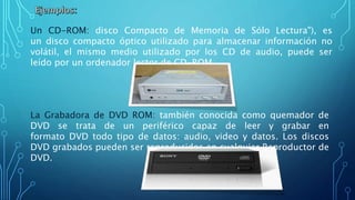 Un CD-ROM: disco Compacto de Memoria de Sólo Lectura"), es
un disco compacto óptico utilizado para almacenar información no
volátil, el mismo medio utilizado por los CD de audio, puede ser
leído por un ordenador lector de CD-ROM.
La Grabadora de DVD ROM: también conocida como quemador de
DVD se trata de un periférico capaz de leer y grabar en
formato DVD todo tipo de datos: audio, video y datos. Los discos
DVD grabados pueden ser reproducidos en cualquier Reproductor de
DVD.
 