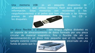 Una memoria USB: es un pequeño dispositivo de
almacenamiento que utiliza memoria flash para guardar la
información. Estas memorias son resistentes a los
rasguños(externos) y al polvo que han afectado a las formas
previas de almacenamiento portátil, como los CD y
los disquetes.
Un disco flexible o disquete: (en lengua inglesa diskette) es
un soporte de almacenamiento de datos formado por una pieza
circular de material magnético, fina y flexible (de ahí su
denominación).Es un disco más pequeño que el CD, tanto en
tamaño externo como en capacidad, que está encerrado en una
funda de pasta que lo protege.
 
