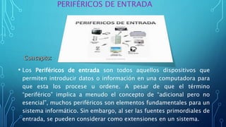 PERIFÉRICOS DE ENTRADA
• Los Periféricos de entrada son todos aquellos dispositivos que
permiten introducir datos o información en una computadora para
que esta los procese u ordene. A pesar de que el término
“periférico” implica a menudo el concepto de “adicional pero no
esencial”, muchos periféricos son elementos fundamentales para un
sistema informático. Sin embargo, al ser las fuentes primordiales de
entrada, se pueden considerar como extensiones en un sistema.
 