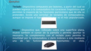 Teclado: Dispositivo compuesto por botones, a partir del cual se
pueden ingresar a la computadora los caracteres lingüísticos que
permiten la mayoría de las funciones particulares que de ella se
pretenden. Existe una variedad de teclados de computadoras,
aunque se impone el tipo QWERTY que es el más popularizado.
Mouse: Dispositivo que, colocado sobre una superficie plana,
mueve también el cursor de la pantalla y permite apuntar lo
necesario. Se complementa con el teclado pues permite la
movilidad por la computadora, y darle órdenes a esta mediante
una de las funciones más importantes: el click.
 