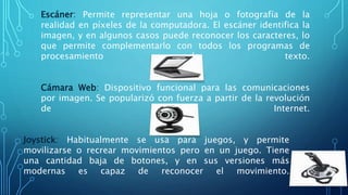 Escáner: Permite representar una hoja o fotografía de la
realidad en píxeles de la computadora. El escáner identifica la
imagen, y en algunos casos puede reconocer los caracteres, lo
que permite complementarlo con todos los programas de
procesamiento de texto.
Cámara Web: Dispositivo funcional para las comunicaciones
por imagen. Se popularizó con fuerza a partir de la revolución
de Internet.
Joystick: Habitualmente se usa para juegos, y permite
movilizarse o recrear movimientos pero en un juego. Tiene
una cantidad baja de botones, y en sus versiones más
modernas es capaz de reconocer el movimiento.
 