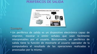 • Un periférico de salida es un dispositivo electrónico capaz de
imprimir, mostrar o emitir señales que sean fácilmente
interpretables por el usuario. Básicamente, un periférico de
salida tiene la función de mostrarle al usuario operador de la
computadora el resultado de las operaciones realizadas o
procesadas por la misma.
PERIFÉRICOS DE SALIDA
 