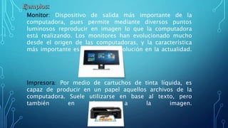 Monitor: Dispositivo de salida más importante de la
computadora, pues permite mediante diversos puntos
luminosos reproducir en imagen lo que la computadora
está realizando. Los monitores han evolucionado mucho
desde el origen de las computadoras, y la característica
más importante es su elevada resolución en la actualidad.
Impresora: Por medio de cartuchos de tinta líquida, es
capaz de producir en un papel aquellos archivos de la
computadora. Suele utilizarse en base al texto, pero
también en base a la imagen.
 
