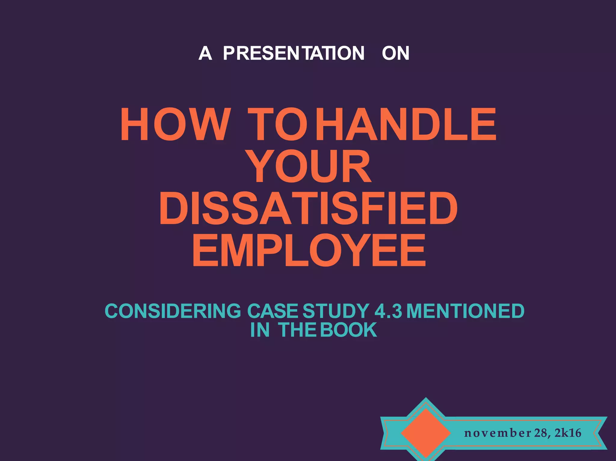 HOW TOHANDLE
YOUR
DISSATISFIED
EMPLOYEE
CONSIDERING CASE STUDY 4.3 MENTIONED
IN THEBOOK
A PRESENTATION ON
november 28, 2k16
 
