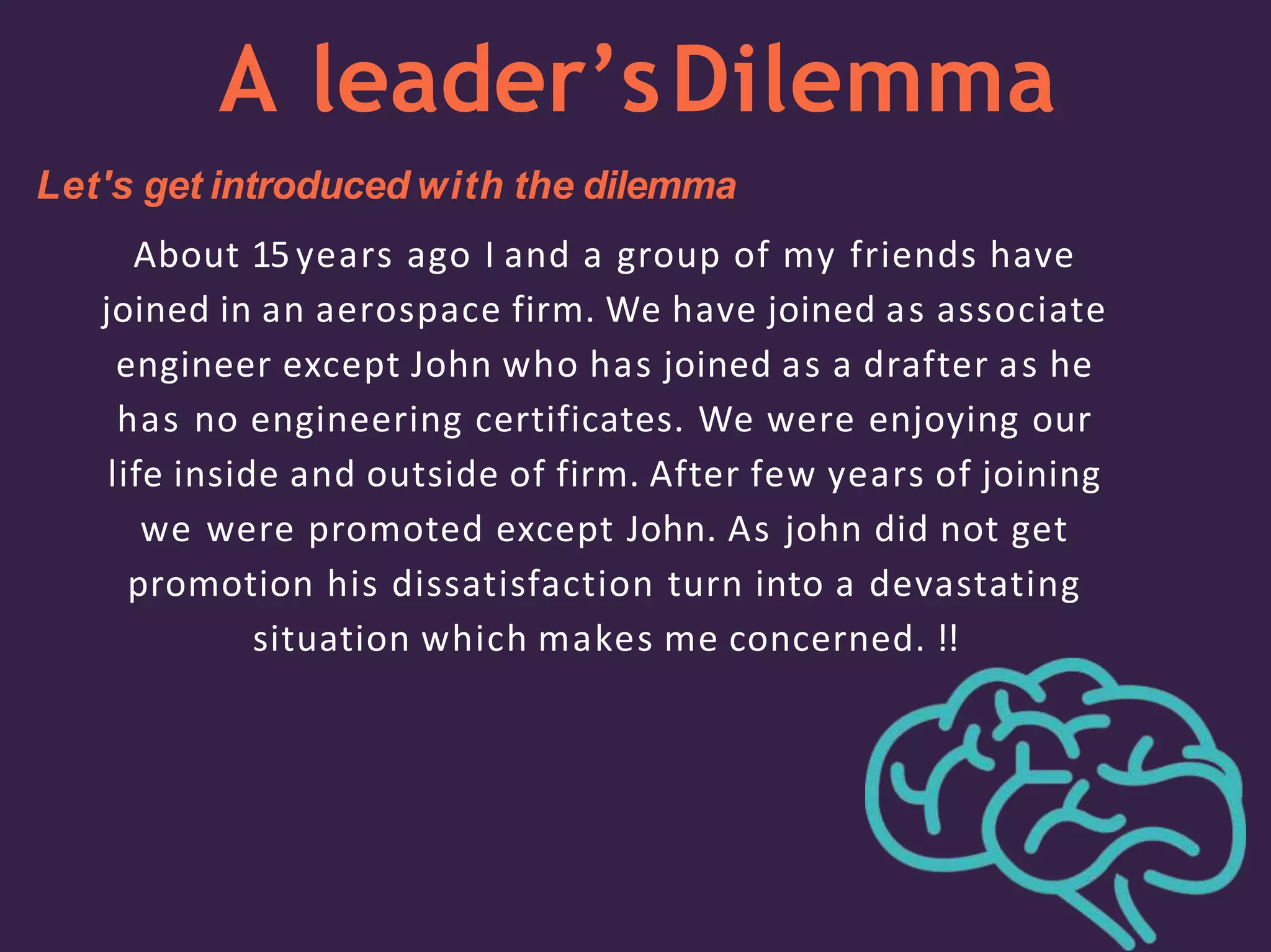 A leader’sDilemma
Let's get introduced with the dilemma
About 15years ago I and a group of my friends have
joined in an aerospace firm. We have joined as associate
engineer except John who has joined as a drafter as he
has no engineering certificates. We were enjoying our
life inside and outside of firm. After few years of joining
we were promoted except John. As john did not get
promotion his dissatisfaction turn into a devastating
situation which makes me concerned. !!
 