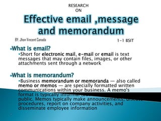 Short for electronic mail, e-mail or email is text
messages that may contain files, images, or other
attachments sent through a network
Business memorandum or memoranda — also called
memo or memos — are specially formatted written
communications within your business. A memo's
format is typically informal (but still all-business) and
public. Memos typically make announcements, discuss
procedures, report on company activities, and
disseminate employee information
BY: Jhon Vincent Canada 1-1 BSIT
RESEARCH
ON
 
