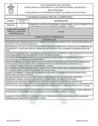 Modelo de
Mejora
LÍNEA TECNOLÓGICA DEL PROGRAMA
TECNOLOGÍAS DE LA INFORMACIÓN Y LAS COMUNICACIONES GESTIÓN DE LA
RED TECNOLÓGICA
TECNOLOGÍAS DE LA INFORMACIÓN, DISEÑO Y DESARROLLO DE SOFTWARE
1. CONTENIDOS CURRICULARES DE LA COMPETENCIA
DENOMINACIÓNCÓDIGO:
24020150
VERSIÓN DE
LA NCL
1
2. RESULTADOS DE APRENDIZAJE
PROMOVER LA INTERACCIÓN IDÓNEA CONSIGO MISMO, CON LOS DEMÁS Y CON
LA NATURALEZA EN LOS CONTEXTOS LABORAL Y SOCIAL
DURACIÓN ESTIMADA
PARA EL LOGRO DEL
APRENDIZAJE (en
0 horas
DENOMINACIÓN
REDIMENSIONAR PERMANENTEMENTE SU PROYECTO DE VIDA DE ACUERDO CON LAS CIRCUNSTANCIAS DEL
CONTEXTO Y CON VISIÓN PROSPECTIVA.
RECONOCER EL ROL DE LOS PARTICIPANTES EN EL PROCESO FORMATIVO, EL PAPEL DE LOS AMBIENTES DE
APRENDIZAJE Y LA METODOLOGÍA DE FORMACIÓN, DE ACUERDO CON LA DINÁMICA ORGANIZACIONAL DEL
SENA
CONCERTAR ALTERNATIVAS Y ACCIONES DE FORMACIÓN PARA EL DESARROLLO DE LAS COMPETENCIAS DEL
PROGRAMA FORMACIÓN, CON BASE EN LA POLÍTICA INSTITUCIONAL.
DESARROLLAR PERMANENTEMENTE LAS HABILIDADES PSICOMOTRICES Y DE PENSAMIENTO EN LA
EJECUCIÓN DE LOS PROCESOS DE APRENDIZAJE.
GENERAR HÁBITOS SALUDABLES EN SU ESTILO DE VIDA PARA GARANTIZAR LA PREVENCIÓN DE RIESGOS
OCUPACIONALES DE ACUERDO CON EL DIAGNÓSTICO DE SU CONDICIÓN FÍSICA INDIVIDUAL Y LA
NATURALEZA Y COMPLEJIDAD DE SU DESEMPEÑO LABORAL.
IDENTIFICAR LAS OPORTUNIDADES QUE EL SENA OFRECE EN EL MARCO DE LA FORMACIÓN PROFESIONAL
DE ACUERDO CON EL CONTEXTO NACIONAL E INTERNACIONAL.
ASUMIR LOS DEBERES Y DERECHOS CON BASE EN LAS LEYES Y LA NORMATIVA INSTITUCIONAL EN EL
MARCO DE SU PROYECTO DE VIDA.
APLICAR TÉCNICAS DE CULTURA FÍSICA PARA EL MEJORAMIENTO DE SU EXPRESIÓN CORPORAL,
DESEMPEÑO LABORAL SEGÚN LA NATURALEZA Y COMPLEJIDAD DEL ÁREA OCUPACIONAL.
DESARROLLAR PROCESOS COMUNICATIVOS EFICACES Y ASERTIVOS DENTRO DE CRITERIOS DE
RACIONALIDAD QUE POSIBILITEN LA CONVIVENCIA, EL ESTABLECIMIENTO DE ACUERDOS, LA CONSTRUCCIÓN
COLECTIVA DEL CONOCIMIENTO Y LA RESOLUCIÓN DE PROBLEMAS DE CARÁCTER PRODUCTIVO Y SOCIAL.
ASUMIR RESPONSABLEMENTE LOS CRITERIOS DE PRESERVACIÓN Y CONSERVACIÓN DEL MEDIO AMBIENTE Y
DE DESARROLLO SOSTENIBLE, EN EL EJERCICIO DE SU DESEMPEÑO LABORAL Y SOCIAL.
ASUMIR ACTITUDES CRÍTICAS , ARGUMENTATIVAS Y PROPOSITIVAS EN FUNCIÓN DE LA RESOLUCIÓN DE
PROBLEMAS DE CARÁCTER PRODUCTIVO Y SOCIAL.
Página 10 de 2216/10/12 06:46 PM
 