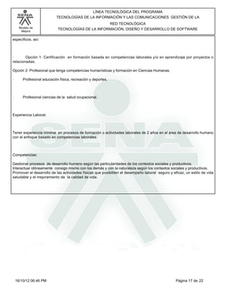 Modelo de
Mejora
LÍNEA TECNOLÓGICA DEL PROGRAMA
TECNOLOGÍAS DE LA INFORMACIÓN Y LAS COMUNICACIONES GESTIÓN DE LA
RED TECNOLÓGICA
TECNOLOGÍAS DE LA INFORMACIÓN, DISEÑO Y DESARROLLO DE SOFTWARE
específicos, así:
· Opción 1: Certificación en formación basada en competencias laborales y/o en aprendizaje por proyectos o
relacionadas.
Opción 2: Profesional que tenga competencias humanísticas y formación en Ciencias Humanas.
· Profesional educación física, recreación y deportes.
· Profesional ciencias de la salud ocupacional.
Experiencia Laboral:
Tener experiencia mínima en procesos de formación o actividades laborales de 2 años en el área de desarrollo humano
con el enfoque basado en competencias laborales.
Competencias:
Gestionar procesos de desarrollo humano según las particularidades de los contextos sociales y productivos.
Interactuar idóneamente consigo mismo con los demás y con la naturaleza según los contextos sociales y productivos.
Promover el desarrollo de las actividades físicas que posibiliten el desempeño laboral seguro y eficaz, un estilo de vida
saludable y el mejoramiento de la calidad de vida.
Página 17 de 2216/10/12 06:46 PM
 