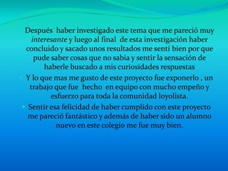 • Después haber investigado este tema que me pareció muy
    interesante y luego al final de esta investigación haber
  concluido y sacado unos resultados me sentí bien por que
     pude saber cosas que no sabia y sentir la sensación de
        haberle buscado a mis curiosidades respuestas
 Y lo que mas me gusto de este proyecto fue exponerlo , un
   trabajo que fue hecho en equipo con mucho empeño y
          esfuerzo para toda la comunidad loyolista.
  Sentir esa felicidad de haber cumplido con este proyecto
   me pareció fantástico y además de haber sido un alumno
            nuevo en este colegio me fue muy bien.
 