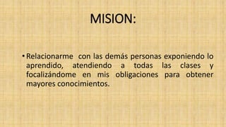 MISION: 
• Relacionarme con las demás personas exponiendo lo 
aprendido, atendiendo a todas las clases y 
focalizándome en mis obligaciones para obtener 
mayores conocimientos. 
 