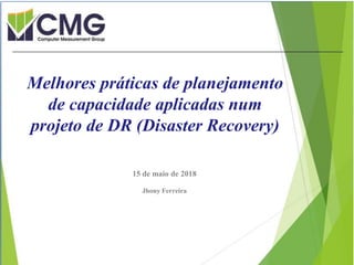 Proibida cópia ou divulgação sem
permissão escrita do CMG Brasil.
15 de maio de 2018
Jhony Ferreira
Melhores práticas de planejamento
de capacidade aplicadas num
projeto de DR (Disaster Recovery)
 