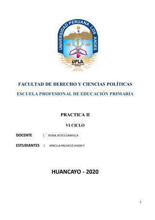 1
FACULTAD DE DERECHO Y CIENCIAS POLÍTICAS
ESCUELA PROFESIONAL DE EDUCACIÓN PRIMARIA
PRACTICA II
VI CICLO
DOCENTE : POMA REYES GABRIELA
ESTUDIANTES : APACLLA PACHECO JHONY F.
HUANCAYO - 2020
 