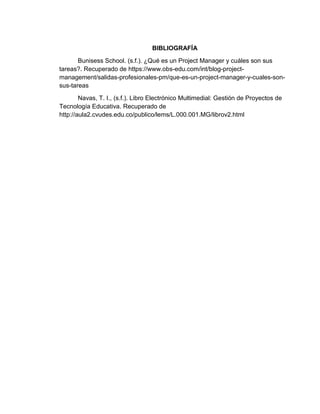 BIBLIOGRAFÍA
Bunisess School. (s.f.). ¿Qué es un Project Manager y cuáles son sus
tareas?. Recuperado de https://www.obs-edu.com/int/blog-project-
management/salidas-profesionales-pm/que-es-un-project-manager-y-cuales-son-
sus-tareas
Navas, T. I., (s.f.). Libro Electrónico Multimedial: Gestión de Proyectos de
Tecnología Educativa. Recuperado de
http://aula2.cvudes.edu.co/publico/lems/L.000.001.MG/librov2.html
 