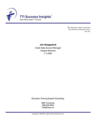 ®
TTI Success Insights
Sales Skills IndexTM Version



                                                                            "He who knows others is learned.
                                                                              He who knows himself is wise."
                                                                                                   –Lao Tse




                             Jim Hoogewind
                     Inside Sales Account Manager
                           Integrity Networks
                                7-1-2008




               Education.Training.Support.Consulting.

                                MSP University
                                888-248-9964
                                info@mspu.us


               Copyright © 1994-2008. Target Training International, Ltd.
 