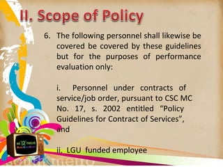 6. The following personnel shall likewise be
covered be covered by these guidelines
but for the purposes of performance
evaluation only:
i. Personnel under contracts of
service/job order, pursuant to CSC MC
No. 17, s. 2002 entitled “Policy
Guidelines for Contract of Services”,
and
ii. LGU funded employee
 