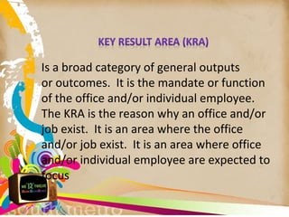 Is a broad category of general outputs
or outcomes. It is the mandate or function
of the office and/or individual employee.
The KRA is the reason why an office and/or
job exist. It is an area where the office
and/or job exist. It is an area where office
and/or individual employee are expected to
focus
 