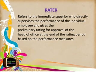 Refers to the immediate superior who directly
supervises the performance of the individual
employee and gives the
preliminary rating for approval of the
head of office at the end of the rating period
based on the performance measures.
 
