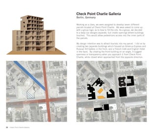 Check Point Charlie Galleria
                                    Berlin, Germany

                                    Working as a class, we were assigned to develop seven different
                                    parcels located at Check Point Charlie. We were asked to come up
                                    with a group logic as to how to ﬁll the site. As a group, we decided
                                    to a keep our designs separate, but create openings where buildings
                                    touched. This would allow pedestrians access into the inner parts of
                                    the parcels.

                                    My design intention was to attract tourists into my parcel. I did so by
                                    creating two separate buildings which housed an America Express and
                                    Russian Art Gallery in the front, and a French Café and English Hotel
                                    in the back. By creating the front building on an angle, it suggest
                                    openness or transparency when you approach it from Check Point
                                    Charlie, while closed when approached from the opposite direction.




22 | Check Point Charlie Galleria
 