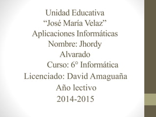 Unidad Educativa 
“José María Velaz” 
Aplicaciones Informáticas 
Nombre: Jhordy 
Alvarado 
Curso: 6° Informática 
Licenciado: David Amaguaña 
Año lectivo 
2014-2015 
 