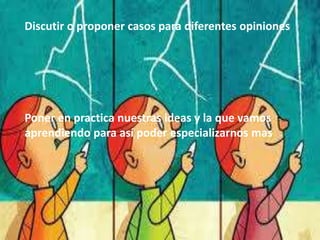 Discutir o proponer casos para diferentes opiniones
Poner en practica nuestras ideas y la que vamos
aprendiendo para así poder especializarnos mas
 