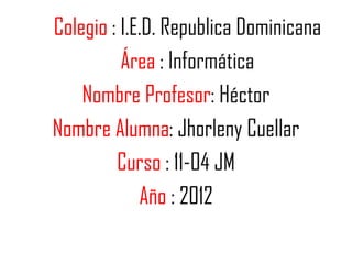 Colegio : I.E.D. Republica Dominicana
          Área : Informática
    Nombre Profesor: Héctor
Nombre Alumna: Jhorleny Cuellar
         Curso : 11-04 JM
             Año : 2012
 
