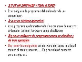 • 3.Q ES UN SOTFWARE Y PARA Q SIRVE:
• Es el conjunto de programas del ordenador de un
  computador.
• A: q es un sistema operativo:
• es el programa q administra todos los recursos de nuestro
  ordenador tanto en hardware como el software.
• B:q es un software de programas,como se clasifica y
  de tres ejemplos:
• Oye amor los programas del software son como lo sitios d
  música el ares y todo eso……. Es q no salió nd concreto
  pero es algo asi.
 