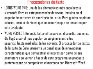 Procesadores de texto
• LOTUS WORD PRO: Una de las alternativas más populares a
  Microsoft Word es este procesador de textos, incluido en el
  paquete de software de escritorio de Lotus. Para gustos se pintan
  colores, pero lo cierto es que los usuarios que se decanten por
  este producto
• WORD PERFECT: No podía faltar el tercero en discordia, que en su
  día llegó a ser el más popular de su género entre los
  usuarios, hasta mediados de los noventa. El procesador de textos
  de la suite de Corel presenta un despliegue de innovadoras
  características que demuestran el interés por parte de sus
  promotores en volver a hacer de este programa un producto
  puntero capaz de competir en el mercado con Microsoft Word .
 